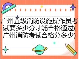 广州五级消防设施操作员考试要多少分才能合格通过(广州消防考试合格分多少)