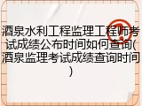 酒泉水利工程监理工程师考试成绩公布时间如何查询(酒泉监理考试成绩查询时间)