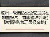 随州一级消防安全管理员在哪里报名，有哪些培训班(随州消防管理员报名处)