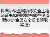 株洲中级金属冶炼安全工程师证书如何领取有哪些渠道呢(株洲金属安全证书领取渠道)