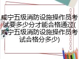 咸宁五级消防设施操作员考试要多少分才能合格通过(咸宁五级消防设施操作员考试合格分多少)