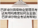 巴彦淖尔高级物业管理员考试有用吗难度如何含金量(巴彦淖尔物业考试有帮助)