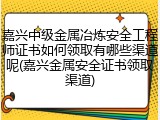 嘉兴中级金属冶炼安全工程师证书如何领取有哪些渠道呢(嘉兴金属安全证书领取渠道)
