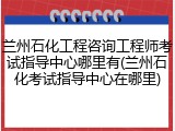 兰州石化工程咨询工程师考试指导中心哪里有(兰州石化考试指导中心在哪里)