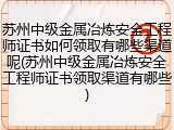 苏州中级金属冶炼安全工程师证书如何领取有哪些渠道呢(苏州中级金属冶炼安全工程师证书领取渠道有哪些)