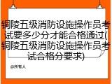 铜陵五级消防设施操作员考试要多少分才能合格通过(铜陵五级消防设施操作员考试合格分要求)