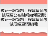 拉萨一级铁路工程建造师考试成绩公布时间如何查询(拉萨一级铁路工程建造师考试成绩查询时间)