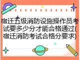 宿迁五级消防设施操作员考试要多少分才能合格通过(宿迁消防考试合格分要求)