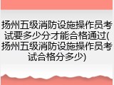 扬州五级消防设施操作员考试要多少分才能合格通过(扬州五级消防设施操作员考试合格分多少)