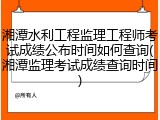 湘潭水利工程监理工程师考试成绩公布时间如何查询(湘潭监理考试成绩查询时间)