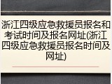浙江四级应急救援员报名和考试时间及报名网址(浙江四级应急救援员报名时间及网址)