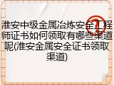 淮安中级金属冶炼安全工程师证书如何领取有哪些渠道呢(淮安金属安全证书领取渠道)