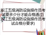 浙江五级消防设施操作员考试要多少分才能合格通过(浙江五级消防设施操作员考试合格分要求)