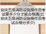 安庆五级消防设施操作员考试要多少分才能合格通过(安庆五级消防设施操作员考试合格分多少)