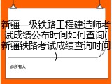 新疆一级铁路工程建造师考试成绩公布时间如何查询(新疆铁路考试成绩查询时间)