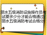 丽水五级消防设施操作员考试要多少分才能合格通过(丽水五级消防考试合格分)