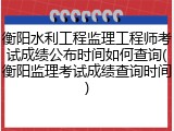 衡阳水利工程监理工程师考试成绩公布时间如何查询(衡阳监理考试成绩查询时间)