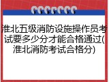 淮北五级消防设施操作员考试要多少分才能合格通过(淮北消防考试合格分)