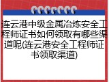 连云港中级金属冶炼安全工程师证书如何领取有哪些渠道呢(连云港安全工程师证书领取渠道)