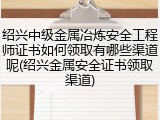 绍兴中级金属冶炼安全工程师证书如何领取有哪些渠道呢(绍兴金属安全证书领取渠道)