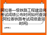 阿拉善一级铁路工程建造师考试成绩公布时间如何查询(阿拉善铁路考试成绩查询时间)