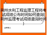 荆州水利工程监理工程师考试成绩公布时间如何查询(荆州监理考试成绩查询时间)