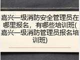 嘉兴一级消防安全管理员在哪里报名，有哪些培训班(嘉兴一级消防管理员报名培训班)