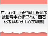 广西石化工程咨询工程师考试指导中心哪里有(广西石化考试指导中心在哪里)