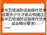 金华五级消防设施操作员考试要多少分才能合格通过(金华五级消防设施操作员考试合格分要求)