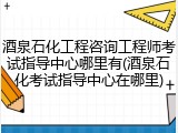 酒泉石化工程咨询工程师考试指导中心哪里有(酒泉石化考试指导中心在哪里)