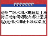 潮州二级水利水电建造工程师证书如何领取有哪些渠道呢(潮州水利证书领取渠道)