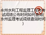 永州水利工程监理工程师考试成绩公布时间如何查询(永州监理考试成绩查询时间)
