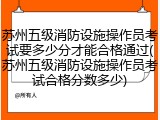 苏州五级消防设施操作员考试要多少分才能合格通过(苏州五级消防设施操作员考试合格分数多少)