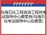 乌海石化工程咨询工程师考试指导中心哪里有(乌海石化考试指导中心在哪里)