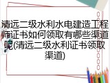 清远二级水利水电建造工程师证书如何领取有哪些渠道呢(清远二级水利证书领取渠道)
