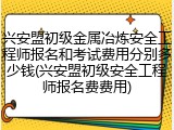 兴安盟初级金属冶炼安全工程师报名和考试费用分别多少钱(兴安盟初级安全工程师报名费费用)