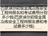 巴彦淖尔初级金属冶炼安全工程师报名和考试费用分别多少钱(巴彦淖尔初级金属冶炼安全工程师报名费和考试费多少钱)
