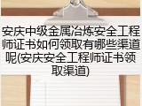 安庆中级金属冶炼安全工程师证书如何领取有哪些渠道呢(安庆安全工程师证书领取渠道)