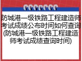 防城港一级铁路工程建造师考试成绩公布时间如何查询(防城港一级铁路工程建造师考试成绩查询时间)