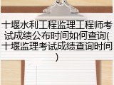 十堰水利工程监理工程师考试成绩公布时间如何查询(十堰监理考试成绩查询时间)