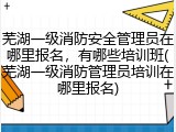 芜湖一级消防安全管理员在哪里报名，有哪些培训班(芜湖一级消防管理员培训在哪里报名)