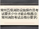 常州五级消防设施操作员考试要多少分才能合格通过(常州消防考试合格分要求)