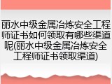 丽水中级金属冶炼安全工程师证书如何领取有哪些渠道呢(丽水中级金属冶炼安全工程师证书领取渠道)