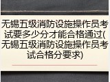 无锡五级消防设施操作员考试要多少分才能合格通过(无锡五级消防设施操作员考试合格分要求)