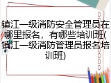 镇江一级消防安全管理员在哪里报名,有哪些培训班(镇江一级消防管理员报名培训班)
