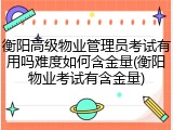 衡阳高级物业管理员考试有用吗难度如何含金量(衡阳物业考试有含金量)