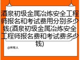 酒泉初级金属冶炼安全工程师报名和考试费用分别多少钱(酒泉初级金属冶炼安全工程师报名费和考试费多少钱)