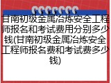 甘南初级金属冶炼安全工程师报名和考试费用分别多少钱(甘南初级金属冶炼安全工程师报名费和考试费多少钱)