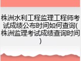 株洲水利工程监理工程师考试成绩公布时间如何查询(株洲监理考试成绩查询时间)