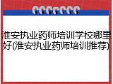 淮安执业药师培训学校哪里好(淮安执业药师培训推荐)